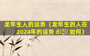 龙年生人的运势（龙年生的人在2024年的运势 🦍 如何）